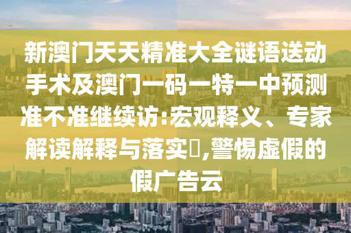 新澳門天天精準(zhǔn)大全謎語(yǔ)送動(dòng)手術(shù)及澳門一碼一特一中預(yù)測(cè)準(zhǔn)不準(zhǔn)繼續(xù)訪:宏觀釋義、專家解讀解釋與落實(shí)?,警惕虛假的假?gòu)V告云