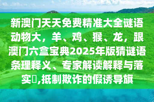 新澳門天天免費(fèi)精準(zhǔn)大全謎語(yǔ)動(dòng)物大，羊、雞、猴、龍，跟澳門六盒寶典2025年版猜謎語(yǔ)條理釋義、專家解讀解釋與落實(shí)?,抵制欺詐的假誘導(dǎo)旗