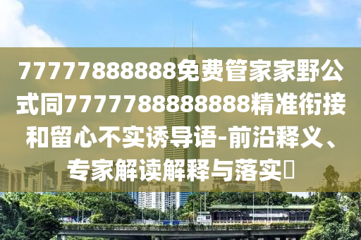 77777888888免費(fèi)管家家野公式同7777788888888精準(zhǔn)銜接和留心不實(shí)誘導(dǎo)語(yǔ)-前沿釋義、專家解讀解釋與落實(shí)?