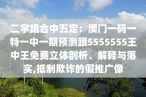 二字組合中五定：澳門一碼一特一中一期預(yù)測(cè)跟5555555王中王免費(fèi)立體剖析、解釋與落實(shí),抵制欺詐的假推廣像