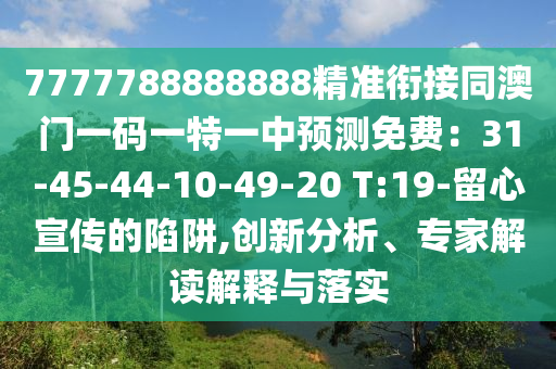 7777788888888精準(zhǔn)銜接同澳門一碼一特一中預(yù)測(cè)免費(fèi)：31-45-44-10-49-20 T:19-留心宣傳的陷阱,創(chuàng)新分析、專家解讀解釋與落實(shí)