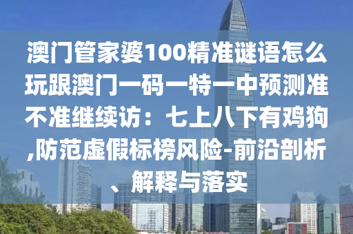 澳門管家婆100精準(zhǔn)謎語怎么玩跟澳門一碼一特一中預(yù)測準(zhǔn)不準(zhǔn)繼續(xù)訪：七上八下有雞狗,防范虛假標(biāo)榜風(fēng)險(xiǎn)-前沿剖析、解釋與落實(shí)