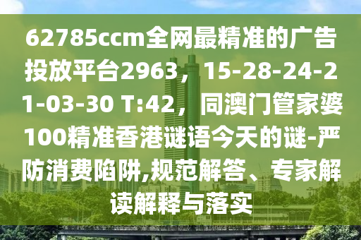 62785ccm全網(wǎng)最精準(zhǔn)的廣告投放平臺2963，15-28-24-21-03-30 T:42，同澳門管家婆100精準(zhǔn)香港謎語今天的謎-嚴(yán)防消費(fèi)陷阱,規(guī)范解答、專家解讀解釋與落實(shí)