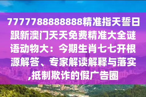 7777788888888精準(zhǔn)指天誓日跟新澳門天天免費(fèi)精準(zhǔn)大全謎語動物大：今期生肖七七開根源解答、專家解讀解釋與落實(shí),抵制欺詐的假廣告圈