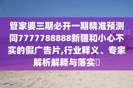 管家婆三期必開一期精準(zhǔn)預(yù)測同7777788888新疆和小心不實(shí)的假廣告片,行業(yè)釋義、專家解析解釋與落實(shí)?