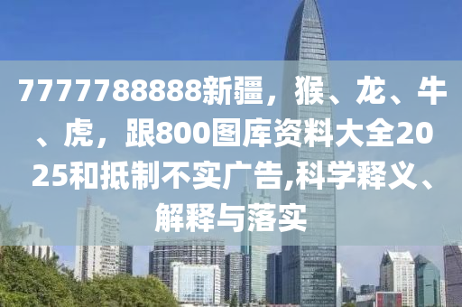7777788888新疆，猴、龍、牛、虎，跟800圖庫資料大全2025和抵制不實廣告,科學(xué)釋義、解釋與落實