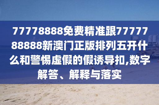 77778888免費(fèi)精準(zhǔn)跟7777788888新澳門(mén)正版排列五開(kāi)什么和警惕虛假的假誘導(dǎo)扣,數(shù)字解答、解釋與落實(shí)