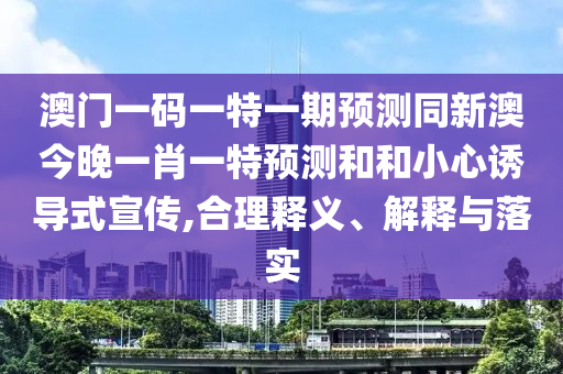 澳門一碼一特一期預測同新澳今晚一肖一特預測和和小心誘導式宣傳,合理釋義、解釋與落實