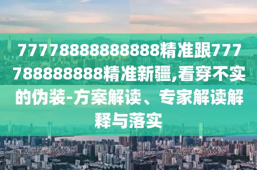 77778888888888精準(zhǔn)跟777788888888精準(zhǔn)新疆,看穿不實(shí)的偽裝-方案解讀、專家解讀解釋與落實(shí)