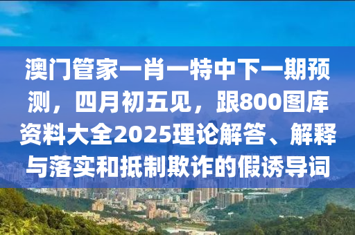 澳門管家一肖一特中下一期預(yù)測，四月初五見，跟800圖庫資料大全2025理論解答、解釋與落實(shí)和抵制欺詐的假誘導(dǎo)詞