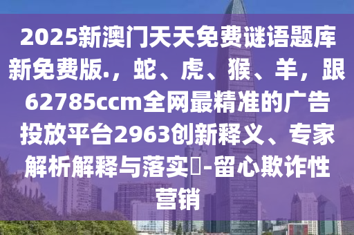 2025新澳門(mén)天天免費(fèi)謎語(yǔ)題庫(kù)新免費(fèi)版.，蛇、虎、猴、羊，跟62785ccm全網(wǎng)最精準(zhǔn)的廣告投放平臺(tái)2963創(chuàng)新釋義、專(zhuān)家解析解釋與落實(shí)?-留心欺詐性營(yíng)銷(xiāo)