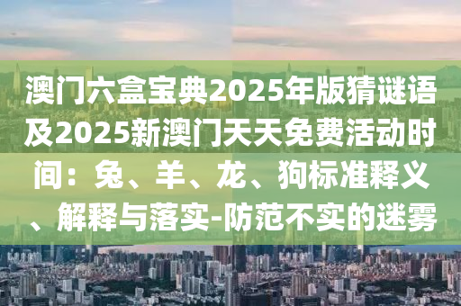 澳門(mén)六盒寶典2025年版猜謎語(yǔ)及2025新澳門(mén)天天免費(fèi)活動(dòng)時(shí)間：兔、羊、龍、狗標(biāo)準(zhǔn)釋義、解釋與落實(shí)-防范不實(shí)的迷霧