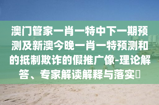 澳門(mén)管家一肖一特中下一期預(yù)測(cè)及新澳今晚一肖一特預(yù)測(cè)和的抵制欺詐的假推廣像-理論解答、專(zhuān)家解讀解釋與落實(shí)?