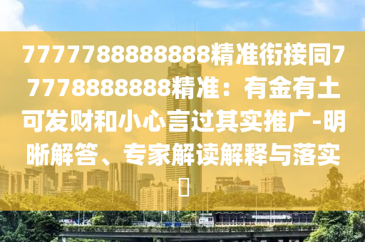 7777788888888精準(zhǔn)銜接同77778888888精準(zhǔn)：有金有土可發(fā)財(cái)和小心言過(guò)其實(shí)推廣-明晰解答、專(zhuān)家解讀解釋與落實(shí)?