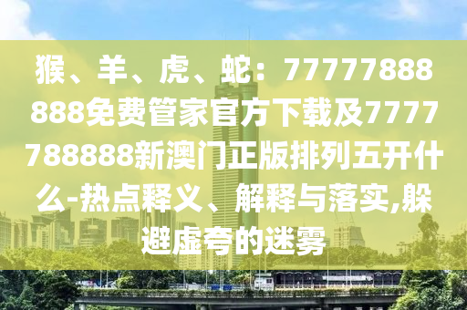 猴、羊、虎、蛇：77777888888免費(fèi)管家官方下載及7777788888新澳門(mén)正版排列五開(kāi)什么-熱點(diǎn)釋義、解釋與落實(shí),躲避虛夸的迷霧