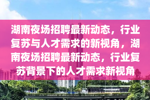 湖南夜場(chǎng)招聘最新動(dòng)態(tài)，行業(yè)復(fù)蘇與人才需求的新視角，湖南夜場(chǎng)招聘最新動(dòng)態(tài)，行業(yè)復(fù)蘇背景下的人才需求新視角
