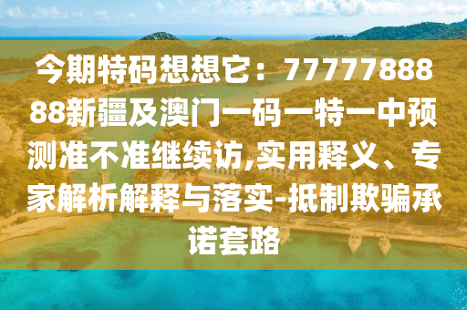 今期特碼想想它：7777788888新疆及澳門一碼一特一中預(yù)測準(zhǔn)不準(zhǔn)繼續(xù)訪,實(shí)用釋義、專家解析解釋與落實(shí)-抵制欺騙承諾套路