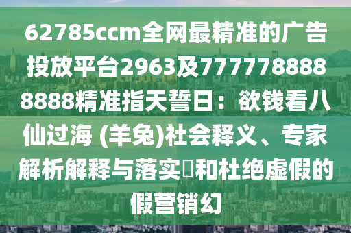 62785ccm全網(wǎng)最精準(zhǔn)的廣告投放平臺(tái)2963及7777788888888精準(zhǔn)指天誓日：欲錢看八仙過(guò)海 (羊兔)社會(huì)釋義、專家解析解釋與落實(shí)?和杜絕虛假的假營(yíng)銷幻