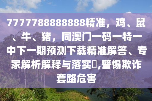7777788888888精準(zhǔn)，雞、鼠、牛、豬，同澳門一碼一特一中下一期預(yù)測(cè)下載精準(zhǔn)解答、專家解析解釋與落實(shí)?,警惕欺詐套路危害