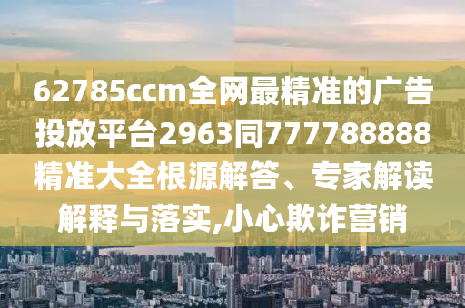 62785ccm全網(wǎng)最精準(zhǔn)的廣告投放平臺2963同777788888精準(zhǔn)大全根源解答、專家解讀解釋與落實,小心欺詐營銷