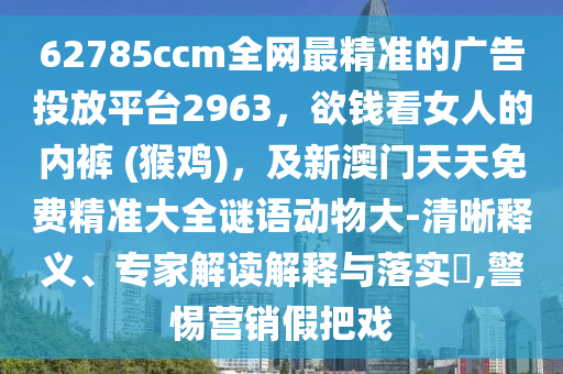 62785ccm全網(wǎng)最精準(zhǔn)的廣告投放平臺2963，欲錢看女人的內(nèi)褲 (猴雞)，及新澳門天天免費(fèi)精準(zhǔn)大全謎語動物大-清晰釋義、專家解讀解釋與落實?,警惕營銷假把戲