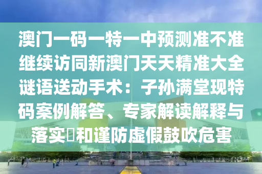 澳門一碼一特一中預(yù)測準不準繼續(xù)訪同新澳門天天精準大全謎語送動手術(shù)：子孫滿堂現(xiàn)特碼案例解答、專家解讀解釋與落實?和謹防虛假鼓吹危害
