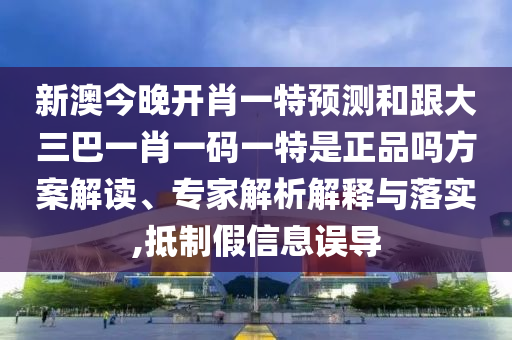 新澳今晚開肖一特預(yù)測和跟大三巴一肖一碼一特是正品嗎方案解讀、專家解析解釋與落實,抵制假信息誤導(dǎo)