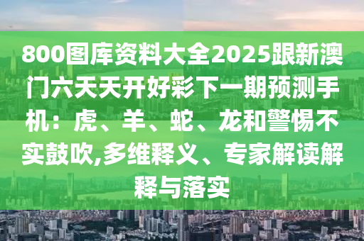 800圖庫資料大全2025跟新澳門六天天開好彩下一期預(yù)測手機(jī)：虎、羊、蛇、龍和警惕不實(shí)鼓吹,多維釋義、專家解讀解釋與落實(shí)