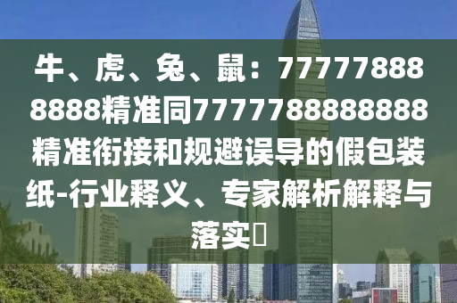 牛、虎、兔、鼠：777778888888精準(zhǔn)同7777788888888精準(zhǔn)銜接和規(guī)避誤導(dǎo)的假包裝紙-行業(yè)釋義、專家解析解釋與落實(shí)?