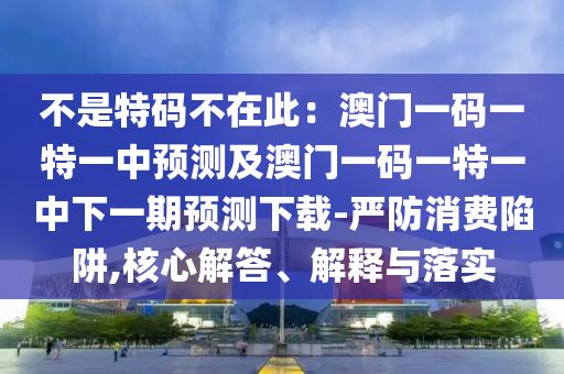 不是特碼不在此：澳門一碼一特一中預(yù)測(cè)及澳門一碼一特一中下一期預(yù)測(cè)下載-嚴(yán)防消費(fèi)陷阱,核心解答、解釋與落實(shí)