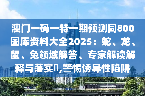 澳門一碼一特一期預(yù)測(cè)同800圖庫資料大全2025：蛇、龍、鼠、兔領(lǐng)域解答、專家解讀解釋與落實(shí)?,警惕誘導(dǎo)性陷阱