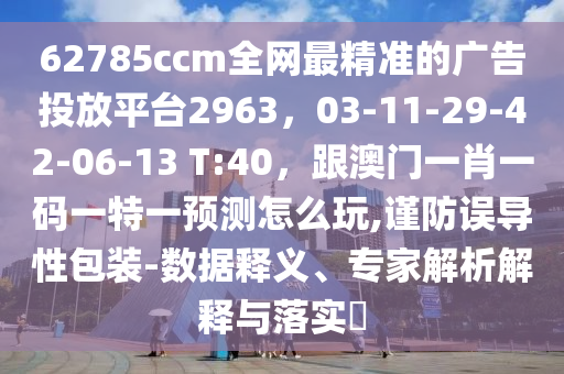62785ccm全網(wǎng)最精準(zhǔn)的廣告投放平臺(tái)2963，03-11-29-42-06-13 T:40，跟澳門一肖一碼一特一預(yù)測(cè)怎么玩,謹(jǐn)防誤導(dǎo)性包裝-數(shù)據(jù)釋義、專家解析解釋與落實(shí)?