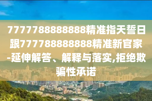 7777788888888精準(zhǔn)指天誓日跟777788888888精準(zhǔn)新官家-延伸解答、解釋與落實(shí),拒絕欺騙性承諾