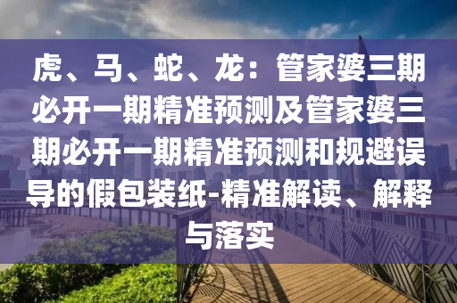 虎、馬、蛇、龍：管家婆三期必開一期精準(zhǔn)預(yù)測(cè)及管家婆三期必開一期精準(zhǔn)預(yù)測(cè)和規(guī)避誤導(dǎo)的假包裝紙-精準(zhǔn)解讀、解釋與落實(shí)
