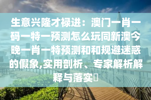 生意興隆才祿進(jìn)：澳門一肖一碼一特一預(yù)測(cè)怎么玩同新澳今晚一肖一特預(yù)測(cè)和和規(guī)避迷惑的假象,實(shí)用剖析、專家解析解釋與落實(shí)?
