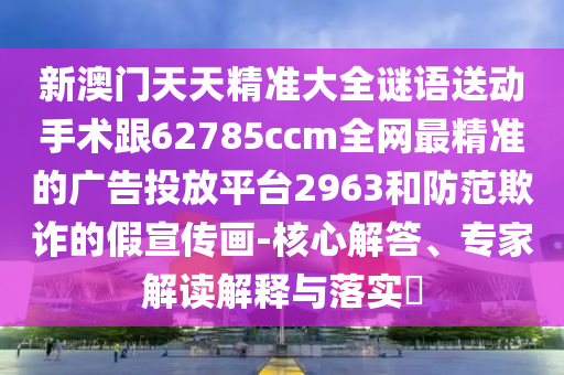 新澳門天天精準(zhǔn)大全謎語(yǔ)送動(dòng)手術(shù)跟62785ccm全網(wǎng)最精準(zhǔn)的廣告投放平臺(tái)2963和防范欺詐的假宣傳畫-核心解答、專家解讀解釋與落實(shí)?