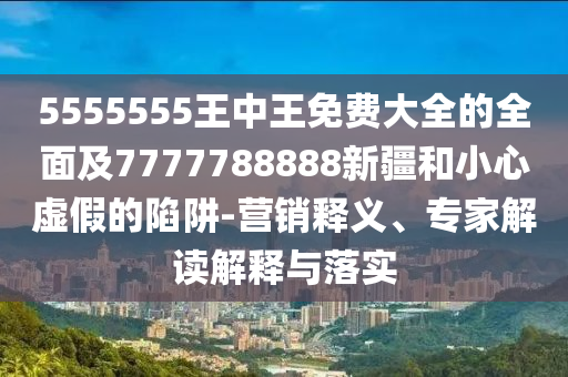 5555555王中王免費(fèi)大全的全面及7777788888新疆和小心虛假的陷阱-營銷釋義、專家解讀解釋與落實(shí)