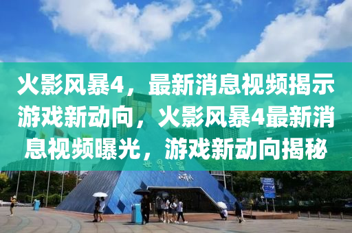 火影風(fēng)暴4，最新消息視頻揭示游戲新動(dòng)向，火影風(fēng)暴4最新消息視頻曝光，游戲新動(dòng)向揭秘石家莊阿鷗環(huán)?？萍加邢薰? class=