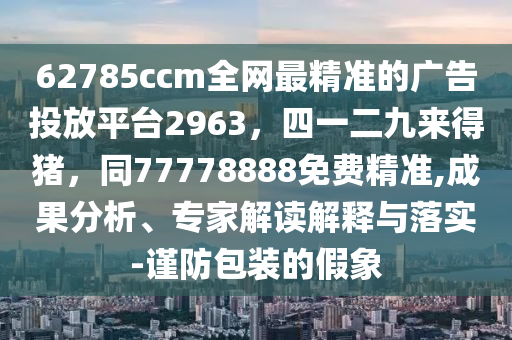 62785ccm全網(wǎng)最精準的廣告投放平臺2963，四一二九來得豬，同77778888免費精準,成果分析、專家解讀解釋與落實-謹防包裝的假象