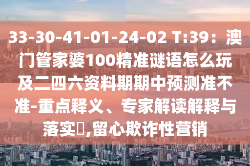 33-30-41-01-24-02 T:39：澳門管家婆100精準(zhǔn)謎語(yǔ)怎么玩及二四六資料期期中預(yù)測(cè)準(zhǔn)不準(zhǔn)-重點(diǎn)釋義、專家解讀解釋與落實(shí)?,留心欺詐性營(yíng)銷