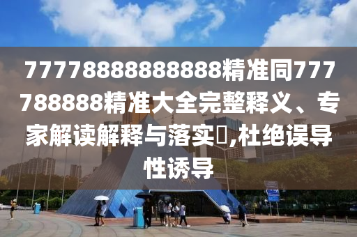 77778888888888精準(zhǔn)同777788888精準(zhǔn)大全完整釋義、專家解讀解釋與落實(shí)?,杜絕誤導(dǎo)性誘導(dǎo)