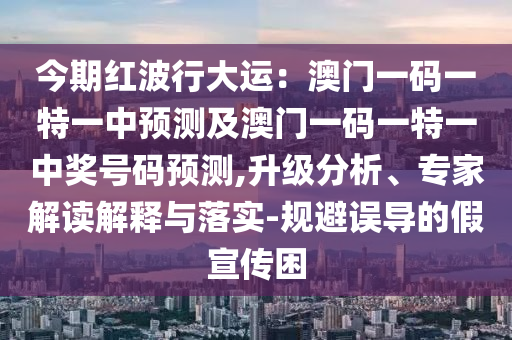 今期紅波行大運：澳門一碼一特一中預測及澳門一碼一特一中獎號碼預測,升級分析、專家解讀解釋與落實-規(guī)避誤導的假宣傳困