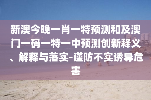 新澳今晚一肖一特預測和及澳門一碼一特一中預測創(chuàng)新釋義、解釋與落實-謹防不實誘導危害