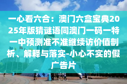 一心看六合：澳門六盒寶典2025年版猜謎語同澳門一碼一特一中預測準不準繼續(xù)訪價值剖析、解釋與落實-小心不實的假廣告片