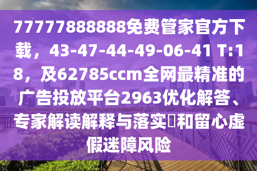 77777888888免費管家官方下載，43-47-44-49-06-41 T:18，及62785ccm全網(wǎng)最精準(zhǔn)的廣告投放平臺2963優(yōu)化解答、專家解讀解釋與落實?和留心虛假迷障風(fēng)險