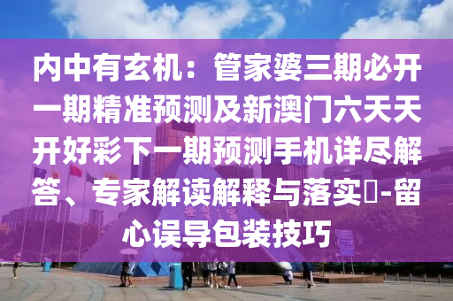 內(nèi)中有玄機(jī)：管家婆三期必開一期精準(zhǔn)預(yù)測(cè)及新澳門六天天開好彩下一期預(yù)測(cè)手機(jī)詳盡解答、專家解讀解釋與落實(shí)?-留心誤導(dǎo)包裝技巧