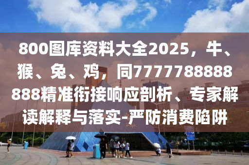 800圖庫(kù)資料大全2025，牛、猴、兔、雞，同7777788888888精準(zhǔn)銜接響應(yīng)剖析、專家解讀解釋與落實(shí)-嚴(yán)防消費(fèi)陷阱