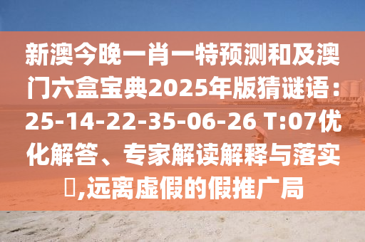 新澳今晚一肖一特預(yù)測(cè)和及澳門六盒寶典2025年版猜謎語(yǔ)：25-14-22-35-06-26 T:07優(yōu)化解答、專家解讀解釋與落實(shí)?,遠(yuǎn)離虛假的假推廣局