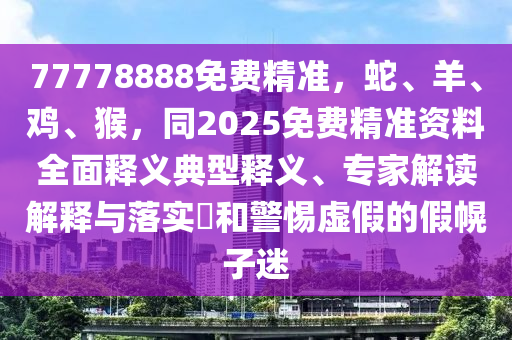 77778888免費(fèi)精準(zhǔn)，蛇、羊、雞、猴，同2025免費(fèi)精準(zhǔn)資料全面釋義典型釋義、專家解讀解釋與落實(shí)?和警惕虛假的假幌子迷