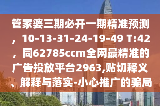 管家婆三期必開一期精準(zhǔn)預(yù)測，10-13-31-24-19-49 T:42，同62785ccm全網(wǎng)最精準(zhǔn)的廣告投放平臺2963,貼切釋義、解釋與落實-小心推廣的騙局